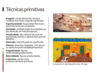 Técnicas primitivas
Exagero: uso de elementos visuais e
símbolos com forte carga de significado.
Espontaneidade: traços/desenhos livres,
aparentemente sem propósito.
Atividade: multiplicidade dos trabalhos ou
das ideias de um indivíduo/grupo.
Simplicidade: não utilizam técnicas de
reprodução realista, e apresentam poucos
detalhes.
Distorção: intensificação do significado.
Planura: desenhos chapados, com pouca
ou nenhuma profundidade/perspectiva.
Irregularidade: figuras
disformes/desproporcionais.
Rotundidade: figuras arredondadas.
Colorismo: uso de cores,
preferencialmente primárias.
                                             Casamento II, João Alexandre Sarti. SP, 1970
 