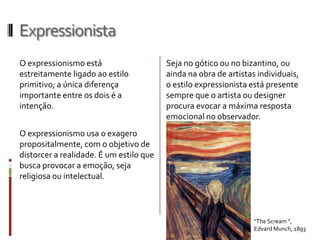 Expressionista
O expressionismo está                    Seja no gótico ou no bizantino, ou
estreitamente ligado ao estilo           ainda na obra de artistas individuais,
primitivo; a única diferença             o estilo expressionista está presente
importante entre os dois é a             sempre que o artista ou designer
intenção.                                procura evocar a máxima resposta
                                         emocional no observador.
O expressionismo usa o exagero
propositalmente, com o objetivo de
distorcer a realidade. É um estilo que
busca provocar a emoção, seja
religiosa ou intelectual.



                                                                  "The Scream ",
                                                                  Edvard Munch, 1893
 