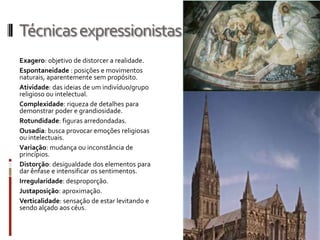 Técnicas expressionistas
Exagero: objetivo de distorcer a realidade.
Espontaneidade : posições e movimentos
naturais, aparentemente sem propósito.
Atividade: das ideias de um indivíduo/grupo
religioso ou intelectual.
Complexidade: riqueza de detalhes para
demonstrar poder e grandiosidade.
Rotundidade: figuras arredondadas.
Ousadia: busca provocar emoções religiosas
ou intelectuais.
Variação: mudança ou inconstância de
princípios.
Distorção: desigualdade dos elementos para
dar ênfase e intensificar os sentimentos.
Irregularidade: desproporção.
Justaposição: aproximação.
Verticalidade: sensação de estar levitando e
sendo alçado aos céus.
 
