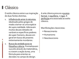 Clássico
O estilo clássico extrai sua inspiração   A arte clássica procura a pureza
de duas fontes distintas.                 formal, o equilíbrio, o rigor. A
1.   Influência do amor à natureza,       perfeição era associada ao estilo
     idealizado pelos gregos de           clássico.
     modo a tornar-se uma espécie
     de supra realidade. Adoravam         Manifestações classicistas:
     muitos deuses dotados de
                                            Renascimento
     variáveis e específicos poderes
     de super-homens, deuses em             Humanismo
     geral em busca de prazeres             Neoclassicismo
     extremamente mundanos.
2.   Busca da verdade pura na
     filosofia e ciência. Formalizavam
     sua arte através da matemática,
     e criaram a seção áurea, uma
     fórmula para orientar as
     decisões no campo do design.
 