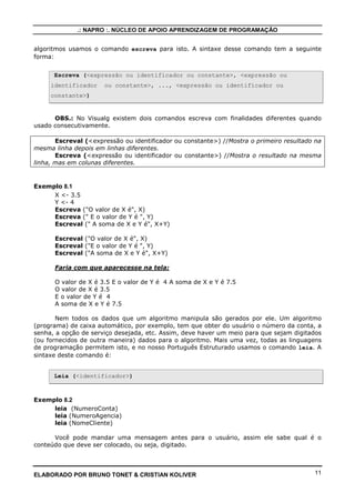 .: NAPRO :. NÚCLEO DE APOIO APRENDIZAGEM DE PROGRAMAÇÃO
algoritmos usamos o comando escreva para isto. A sintaxe desse comando tem a seguinte
forma:
Escreva (<expressão ou identificador ou constante>, <expressão ou
identificador

ou constante>, ..., <expressão ou identificador ou

constante>)

OBS.: No Visualg existem dois comandos escreva com finalidades diferentes quando
usado consecutivamente.
Escreval (<expressão ou identificador ou constante>) //Mostra o primeiro resultado na
mesma linha depois em linhas diferentes.
Escreva (<expressão ou identificador ou constante>) //Mostra o resultado na mesma
linha, mas em colunas diferentes.

Exemplo 8.1
X <- 3.5
Y <- 4
Escreva ("O valor de X é", X)
Escreva (" E o valor de Y é ", Y)
Escreval (" A soma de X e Y é", X+Y)
Escreval ("O valor de X é", X)
Escreval ("E o valor de Y é ", Y)
Escreval ("A soma de X e Y é", X+Y)
Faria com que aparecesse na tela:
O valor de X é 3.5 E o valor de Y é 4 A soma de X e Y é 7.5
O valor de X é 3.5
E o valor de Y é 4
A soma de X e Y é 7.5
Nem todos os dados que um algoritmo manipula são gerados por ele. Um algoritmo
(programa) de caixa automático, por exemplo, tem que obter do usuário o número da conta, a
senha, a opção de serviço desejada, etc. Assim, deve haver um meio para que sejam digitados
(ou fornecidos de outra maneira) dados para o algoritmo. Mais uma vez, todas as linguagens
de programação permitem isto, e no nosso Português Estruturado usamos o comando leia. A
sintaxe deste comando é:

Leia (<identificador>)

Exemplo 8.2
leia (NumeroConta)
leia (NumeroAgencia)
leia (NomeCliente)
Você pode mandar uma mensagem antes para o usuário, assim ele sabe qual é o
conteúdo que deve ser colocado, ou seja, digitado.

ELABORADO POR BRUNO TONET & CRISTIAN KOLIVER

11

 