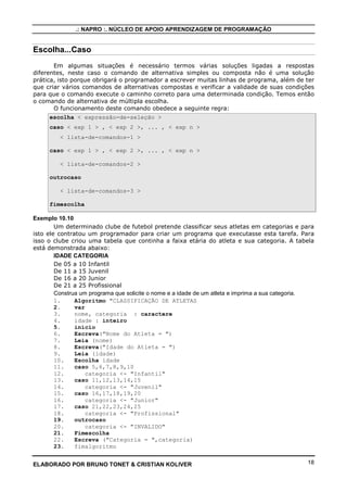 .: NAPRO :. NÚCLEO DE APOIO APRENDIZAGEM DE PROGRAMAÇÃO

Escolha...Caso
Em algumas situações é necessário termos várias soluções ligadas a respostas
diferentes, neste caso o comando de alternativa simples ou composta não é uma solução
prática, isto porque obrigará o programador a escrever muitas linhas de programa, além de ter
que criar vários comandos de alternativas compostas e verificar a validade de suas condições
para que o comando execute o caminho correto para uma determinada condição. Temos então
o comando de alternativa de múltipla escolha.
O funcionamento deste comando obedece a seguinte regra:
escolha < expressão-de-seleção >
caso < exp 1 > , < exp 2 >, ... , < exp n >
< lista-de-comandos-1 >
caso < exp 1 > , < exp 2 >, ... , < exp n >
< lista-de-comandos-2 >
outrocaso
< lista-de-comandos-3 >
fimescolha
Exemplo 10.10
Um determinado clube de futebol pretende classificar seus atletas em categorias e para
isto ele contratou um programador para criar um programa que executasse esta tarefa. Para
isso o clube criou uma tabela que continha a faixa etária do atleta e sua categoria. A tabela
está demonstrada abaixo:
IDADE CATEGORIA
De 05 a 10 Infantil
De 11 a 15 Juvenil
De 16 a 20 Junior
De 21 a 25 Profissional
Construa um programa que solicite o nome e a idade de um atleta e imprima a sua categoria.
1.
Algoritmo "CLASSIFICAÇÃO DE ATLETAS
2.
var
3.
nome, categoria : caractere
4.
idade : inteiro
5.
inicio
6.
Escreva("Nome do Atleta = ")
7.
Leia (nome)
8.
Escreva("Idade do Atleta = ")
9.
Leia (idade)
10.
Escolha idade
11.
caso 5,6,7,8,9,10
12.
categoria <- "Infantil"
13.
caso 11,12,13,14,15
14.
categoria <- "Juvenil"
15.
caso 16,17,18,19,20
16.
categoria <- "Junior"
17.
caso 21,22,23,24,25
18.
categoria <- "Profissional"
19.
outrocaso
20.
categoria <- "INVALIDO"
21.
Fimescolha
22.
Escreva ("Categoria = ",categoria)
23.
fimalgoritmo
ELABORADO POR BRUNO TONET & CRISTIAN KOLIVER

18

 
