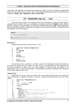 .: NAPRO :. NÚCLEO DE APOIO APRENDIZAGEM DE PROGRAMAÇÃO
comandos) seja repetido um determinado número de vezes, sem que o código correspondente
tenha que ser escrito mais de uma vez. Em Português Estruturado possui três estruturas de
repetição: repita...ate, enquanto...faca e para...faca.

13 - Comando repita...Ate
Nessa estrutura, todos os comandos da lista são executados e uma expressão lógica é
avaliada. Isto se repete até que a avaliação da condição resulte em FALSO, quanto então o
próximo comando a ser executado é o comando imediatamente após o ate. Cada repetição da
lista de comandos também é chamada de iteração e essa estrutura também é chamada de laço
de repetição. Sua forma geral é:
repita
<lista de comandos>
ate <expressão lógica ou relacional>

Exemplo 13.1
Algoritmo que escreve os números de 1 a 10.
1.
2.
3.
4.
5.
6.
7.
8.
9.
10.

algoritmo "DemonstraRepeticao"
VAR
i: INTEIRO
inicio
i<- 1
repita
escreva (i)
i<- i + 1
ate i > 10
fimalgoritmo

No exemplo acima, a variável i controla o número de repetições do laço. Normalmente,
a variável de controle do laço recebe um valor inicial, é incrementada (ou decrementada) de
um valor constante no laço e tem seu valor testado no final do laço. Ao chegar a um
determinado valor, o laço é interrompido. A inicialização da variável contadora deve acontecer
fora do laço, antes do seu início.
Exemplo 13.2
Algoritmo que lê os nomes dos alunos de uma turma de três alunos e as notas de
suas três provas; o algoritmo calcula e exibe as médias harmônicas das provas de cada
aluno.
1.
Algoritmo "MediaHarmonica"
2.
var
3.
a, b, c, MH, i: real
4.
NOME: caractere
5.
inicio
6.
i <- 1
7.
Repita
8.
escreva ("Entre com o nome do aluno: ")
9.
leia (nome)
10.
escreval ("Entre com as notas das três provas")
11.
escreva ("Digite a primeira nota: ")
12.
leia (a)
13.
escreva ("Digite a segunda nota: ")
ELABORADO POR BRUNO TONET & CRISTIAN KOLIVER

21

 