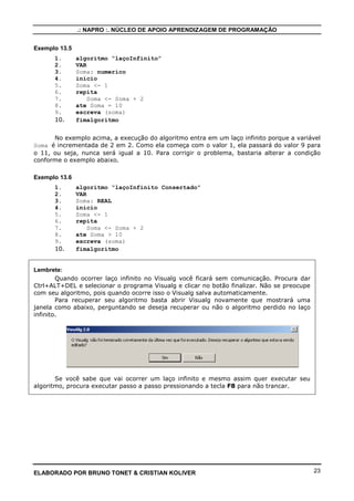 .: NAPRO :. NÚCLEO DE APOIO APRENDIZAGEM DE PROGRAMAÇÃO
Exemplo 13.5
1.
2.
3.
4.
5.
6.
7.
8.
9.
10.

algoritmo “laçoInfinito”
VAR
Soma: numerico
inicio
Soma <- 1
repita
Soma <- Soma + 2
ate Soma = 10
escreva (soma)
fimalgoritmo

No exemplo acima, a execução do algoritmo entra em um laço infinito porque a variável
Soma é incrementada de 2 em 2. Como ela começa com o valor 1, ela passará do valor 9 para
o 11, ou seja, nunca será igual a 10. Para corrigir o problema, bastaria alterar a condição
conforme o exemplo abaixo.
Exemplo 13.6
1.
2.
3.
4.
5.
6.
7.
8.
9.
10.

algoritmo “laçoInfinito Consertado”
VAR
Soma: REAL
inicio
Soma <- 1
repita
Soma <- Soma + 2
ate Soma > 10
escreva (soma)
fimalgoritmo

Lembrete:
Quando ocorrer laço infinito no Visualg você ficará sem comunicação. Procura dar
Ctrl+ALT+DEL e selecionar o programa Visualg e clicar no botão finalizar. Não se preocupe
com seu algoritmo, pois quando ocorre isso o Visualg salva automaticamente.
Para recuperar seu algoritmo basta abrir Visualg novamente que mostrará uma
janela como abaixo, perguntando se deseja recuperar ou não o algoritmo perdido no laço
infinito.

Se você sabe que vai ocorrer um laço infinito e mesmo assim quer executar seu
algoritmo, procura executar passo a passo pressionando a tecla F8 para não trancar.

ELABORADO POR BRUNO TONET & CRISTIAN KOLIVER

23

 