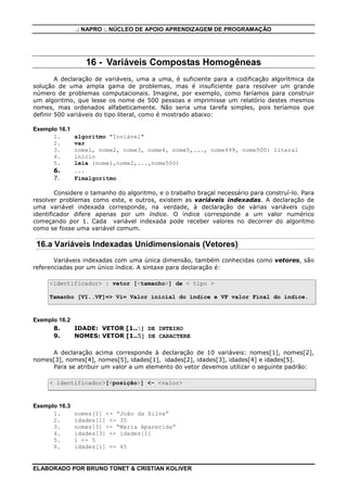 .: NAPRO :. NÚCLEO DE APOIO APRENDIZAGEM DE PROGRAMAÇÃO

16 - Variáveis Compostas Homogêneas
A declaração de variáveis, uma a uma, é suficiente para a codificação algorítmica da
solução de uma ampla gama de problemas, mas é insuficiente para resolver um grande
número de problemas computacionais. Imagine, por exemplo, como faríamos para construir
um algoritmo, que lesse os nome de 500 pessoas e imprimisse um relatório destes mesmos
nomes, mas ordenados alfabeticamente. Não seria uma tarefa simples, pois teríamos que
definir 500 variáveis do tipo literal, como é mostrado abaixo:
Exemplo 16.1
1.
2.
3.
4.
5.
6.
7.

algoritmo "Inviável"
var
nome1, nome2, nome3, nome4, nome5,..., nome499, nome500: literal
inicio
leia (nome1,nome2,...,nome500)
...
Fimalgoritmo

Considere o tamanho do algoritmo, e o trabalho braçal necessário para construí-lo. Para
resolver problemas como este, e outros, existem as variáveis indexadas. A declaração de
uma variável indexada corresponde, na verdade, à declaração de várias variáveis cujo
identificador difere apenas por um índice. O índice corresponde a um valor numérico
começando por 1. Cada variável indexada pode receber valores no decorrer do algoritmo
como se fosse uma variável comum.

16.a Variáveis Indexadas Unidimensionais (Vetores)
Variáveis indexadas com uma única dimensão, também conhecidas como vetores, são
referenciadas por um único índice. A sintaxe para declaração é:
<identificador> : vetor [<tamanho>] de < tipo >
Tamanho [VI..VF]=> Vi= Valor inicial do índice e VF valor Final do índice.

Exemplo 16.2
8.
IDADE: VETOR [1..5] DE INTEIRO
9.
NOMES: VETOR [1..5] DE CARACTERE
A declaração acima corresponde à declaração de 10 variáveis: nomes[1], nomes[2],
nomes[3], nomes[4], nomes[5], idades[1], idades[2], idades[3], idades[4] e idades[5].
Para se atribuir um valor a um elemento do vetor devemos utilizar o seguinte padrão:
< identificador>[<posição>] <- <valor>

Exemplo 16.3
1.
2.
3.
4.
5.
6.

nomes[1] <- “João da Silva”
idades[1] <- 35
nomes[3] <- “Maria Aparecida”
idades[3] <- idades[1]
i <- 5
idades[i] <- 45

ELABORADO POR BRUNO TONET & CRISTIAN KOLIVER

 