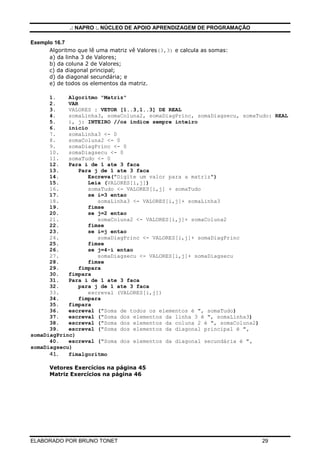 .: NAPRO :. NÚCLEO DE APOIO APRENDIZAGEM DE PROGRAMAÇÃO
Exemplo 16.7
Algoritmo que lê uma matriz vê Valores(3,3) e calcula as somas:
a) da linha 3 de Valores;
b) da coluna 2 de Valores;
c) da diagonal principal;
d) da diagonal secundária; e
e) de todos os elementos da matriz.
1.
Algoritmo "Matriz"
2.
VAR
3.
VALORES : VETOR [1..3,1..3] DE REAL
4.
somaLinha3, somaColuna2, somaDiagPrinc, somaDiagsecu, somaTudo: REAL
5.
i, j: INTEIRO //os índice sempre inteiro
6.
inicio
7.
somaLinha3 <- 0
8.
somaColuna2 <- 0
9.
somaDiagPrinc <- 0
10.
somaDiagsecu <- 0
11.
somaTudo <- 0
12.
Para i de 1 ate 3 faca
13.
Para j de 1 ate 3 faca
14.
Escreva("Digite um valor para a matriz")
15.
Leia (VALORES[i,j])
16.
somaTudo <- VALORES[i,j] + somaTudo
17.
se i=3 entao
18.
somaLinha3 <- VALORES[i,j]+ somaLinha3
19.
fimse
20.
se j=2 entao
21.
somaColuna2 <- VALORES[i,j]+ somaColuna2
22.
fimse
23.
se i=j entao
24.
somaDiagPrinc <- VALORES[i,j]+ somaDiagPrinc
25.
fimse
26.
se j=4-i entao
27.
somaDiagsecu <- VALORES[i,j]+ somaDiagsecu
28.
fimse
29.
fimpara
30.
fimpara
31.
Para i de 1 ate 3 faca
32.
para j de 1 ate 3 faca
33.
escreval (VALORES[i,j])
34.
fimpara
35.
fimpara
36.
escreval ("Soma de todos os elementos é ", somaTudo)
37.
escreval ("Soma dos elementos da linha 3 é ", somaLinha3)
38.
escreval ("Soma dos elementos da coluna 2 é ", somaColuna2)
39.
escreval ("Soma dos elementos da diagonal principal é ",
somaDiagPrinc)
40.
escreval ("Soma dos elementos da diagonal secundária é ",
somaDiagsecu)
41.
fimalgoritmo
Vetores Exercícios na página 45
Matriz Exercícios na página 46

ELABORADO POR BRUNO TONET

29

 