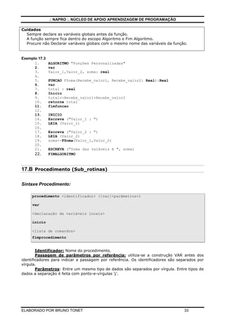 .: NAPRO :. NÚCLEO DE APOIO APRENDIZAGEM DE PROGRAMAÇÃO
Cuidados
Sempre declare as variáveis globais antes da função.
A função sempre fica dentro do escopo Algoritmo e Fim Algoritmo.
Procure não Declarar variáveis globais com o mesmo nome das variáveis da função.

Exemplo 17.3
1.
2.
3.
4.
5.
6.
7.
8.
9.
10.
11.
12.
13.
14.
15.
16.
17.
18.
19.
20.
21.
22.

ALGORITMO "Funções Personalizadas"
var
Valor_1,Valor_2, soma: real
FUNCAO FSoma(Recebe_valor1, Recebe_valor2: Real):Real
var
total : real
Inicio
total<-Recebe_valor1+Recebe_valor2
retorne total
fimfuncao
INICIO
Escreva ("Valor_1 : ")
LEIA (Valor_1)
Escreva ("Valor_2 : ")
LEIA (Valor_2)
soma<-FSoma(Valor_1,Valor_2)
ESCREVA ("Soma das vaiáveis é ", soma)
FIMALGORITMO

17.B Procedimento (Sub_rotinas)
Sintaxe Procedimento:
procedimento <identificador> ([var]<parâmetros>)
var
<declaração de variáveis locais>
inicio
<lista de comandos>
fimprocedimento

Identificador: Nome do procedimento.
Passagem de parâmetros por referência: utiliza-se a construção VAR antes dos
identificadores para indicar a passagem por referência. Os identificadores são separados por
vírgula.
Parâmetros: Entre um mesmo tipo de dados são separados por vírgula. Entre tipos de
dados a separação é feita com ponto-e-vírgulas ';'.

ELABORADO POR BRUNO TONET

33

 