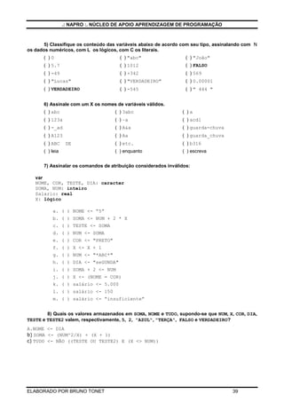 .: NAPRO :. NÚCLEO DE APOIO APRENDIZAGEM DE PROGRAMAÇÃO

5) Classifique os conteúdo das variáveis abaixo de acordo com seu tipo, assinalando com N
os dados numéricos, com L os lógicos, com C os literais.
( )0

( ) "abc"

( ) "João"

( ) 5.7

( ) 1012

( ) FALSO

( ) -49

( ) +342

( ) 569

( ) "Lucas"

( ) "VERDADEIRO"

( ) 0.00001

( ) VERDADEIRO

( ) -545

( ) " 444 "

6) Assinale com um X os nomes de variáveis válidos.
( ) abc

( ) 3abc

( )a

( ) 123a

( ) –a

( ) acd1

( ) -_ad

( ) A&a

( ) guarda-chuva

( ) A123

( ) Aa

( ) guarda_chuva

( ) etc.

( ) b316

( ) enquanto

( ) escreva

( ) ABC

DE

( ) leia

7) Assinalar os comandos de atribuição considerados inválidos:
var
NOME, COR, TESTE, DIA: caracter
SOMA, NUM: inteiro
Salario: real
X: lógico
a. ( ) NOME <- “5”
b. ( ) SOMA <- NUM + 2 * X
c. ( ) TESTE <- SOMA
d. ( ) NUM <- SOMA
e. ( ) COR <- "PRETO"
f. ( ) X <- X + 1
g. ( ) NUM <- "*ABC*"
h. ( ) DIA <- "seGUNDA"
i. ( ) SOMA + 2 <- NUM
j. ( ) X <- (NOME = COR)
k. ( ) salário <- 5.000
l. ( ) salário <- 150
m. ( ) salário <- “insuficiente”
8) Quais os valores armazenados em SOMA, NOME e TUDO, supondo-se que NUM, X, COR, DIA,
TESTE e TESTE2 valem, respectivamente, 5, 2, "AZUL", "TERÇA", FALSO e VERDADEIRO?
A.NOME <- DIA
b) SOMA <- (NUM^2/X) + (X + 1)
c) TUDO <- NÃO ((TESTE OU TESTE2) E (X <> NUM))

ELABORADO POR BRUNO TONET

39

 