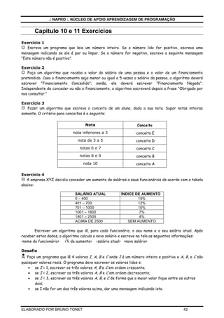 .: NAPRO :. NÚCLEO DE APOIO APRENDIZAGEM DE PROGRAMAÇÃO

Capitulo 10 e 11 Exercícios
Exercício 1
☺ Escreva um programa que leia um número inteiro. Se o número lido for positivo, escreva uma
mensagem indicando se ele é par ou ímpar. Se o número for negativo, escreva a seguinte mensagem
“Este número não é positivo”.
Exercício 2

☺ Faça um algoritmo que receba o valor do salário de uma pessoa e o valor de um financiamento
pretendido. Caso o financiamento seja menor ou igual a 5 vezes o salário da pessoa, o algoritmo deverá
escrever "Financiamento Concedido"; senão, ele deverá escrever "Financiamento Negado".
Independente de conceder ou não o financiamento, o algoritmo escreverá depois a frase "Obrigado por
nos consultar."
Exercício 3
Fazer um algoritmo que escreva o conceito de um aluno, dada a sua nota. Supor notas inteiras
somente. O critério para conceitos é o seguinte:
Nota

Conceito

nota inferiores a 3

conceito E

nota de 3 a 5

conceito D

notas 6 e 7

conceito C

notas 8 e 9

conceito B

nota 10

conceito A

Exercício 4
A empresa XYZ decidiu conceder um aumento de salários a seus funcionários de acordo com a tabela
abaixo:
SALÁRIO ATUAL
0 – 400
401 – 700
701 – 1000
1001 – 1800
1801 – 2500
ACIMA DE 2500

ÍNDICE DE AUMENTO
15%
12%
10%
7%
4%
SEM AUMENTO

Escrever um algoritmo que lê, para cada funcionário, o seu nome e o seu salário atual. Após
receber estes dados, o algoritmo calcula o novo salário e escreve na tela as seguintes informações:
<nome do funcionário> <% de aumento> <salário atual> <novo salário>
Desafio
Faça um programa que lê 4 valores I, A, B e C onde I é um número inteiro e positivo e A, B, e C são
quaisquer valores reais. O programa deve escrever os valores lidos e:
• se I = 1, escrever os três valores A, B e C em ordem crescente;
• se I = 2, escrever os três valores A, B e C em ordem decrescente;
• se I = 3, escrever os três valores A, B, e C de forma que o maior valor fique entre os outros
dois;
• se I não for um dos três valores acima, dar uma mensagem indicando isto.

ELABORADO POR BRUNO TONET

42

 