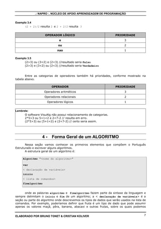 .: NAPRO :. NÚCLEO DE APOIO APRENDIZAGEM DE PROGRAMAÇÃO
Exemplo 3.4
(2 + 2)/2 resulta 2 e 2 + 2/2 resulta 3
OPERADOR LÓGICO

PRIORIDADE

e

3

ou

2

nao

1

Exemplo 3.5
(2>3) ou (3<2) e (2<3) //resultado seria Falso
(2>3) e (3<2) ou (2<3) //resultado seria Verdadeiro

Entre as categorias de operadores também há prioridades, conforme mostrado na
tabela abaixo.
OPERADOR

PRIORIDADE

Operadores aritméticos

3

Operadores relacionais

2

Operadores lógicos

1

Lembrete:
O software VisuAlg não possui relacionamento de categorias.
2*5>3 ou 5+1<2 e 2<7-2 // resulta em erro.
(2*5>3) ou (5+1<2) e (2<7-2) // certo seria assim.

4-

Forma Geral de um ALGORITMO

Nessa seção vamos conhecer os primeiros elementos que compõem o Português
Estruturado e escrever alguns algoritmos.
A estrutura geral de um algoritmo é:
Algoritmo "<nome do algoritmo>"
var
< declaração de variáveis>
inicio
< lista de comandos>
fimalgoritmo

onde as palavras algoritmo e fimalgoritmo fazem parte da sintaxe da linguagem e
sempre delimitam o inicio e fim de um algoritmo; a < declaração de variáveis> é a
seção ou parte do algoritmo onde descrevemos os tipos de dados que serão usados na lista de
comandos. Por exemplo, poderíamos definir que fruta é um tipo de dado que pode assumir
apenas os valores maçã, pêra, banana, abacaxi e outras frutas, sobre os quais podemos

ELABORADO POR BRUNO TONET & CRISTIAN KOLIVER

7

 