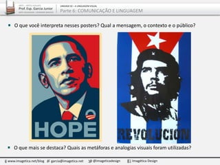 O que mais se destaca? Quais as metáforas e analogias visuais foram utilizadas?
www.imagetica.net/blog garcia@imagetica.net @imageticadesign Imagética Design
ARTE – ARTES VISUAIS
Prof. Esp. Garcia Junior
ARTE-EDUCADOR / DESIGNER GRÁFICO
UNIDADE 02 – A LINGUAGEM VISUAL
Parte 6: COMUNICAÇÃO E LINGUAGEM
O que você interpreta nesses posters? Qual a mensagem, o contexto e o público?
 