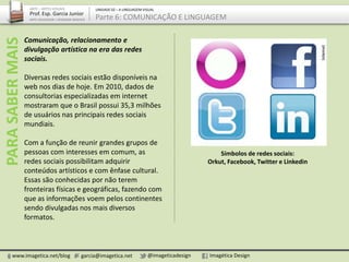 Comunicação, relacionamento e
divulgação artística na era das redes
sociais.
Diversas redes sociais estão disponíveis na
web nos dias de hoje. Em 2010, dados de
consultorias especializadas em internet
mostraram que o Brasil possui 35,3 milhões
de usuários nas principais redes sociais
mundiais.
Com a função de reunir grandes grupos de
pessoas com interesses em comum, as
redes sociais possibilitam adquirir
conteúdos artísticos e com ênfase cultural.
Essas são conhecidas por não terem
fronteiras físicas e geográficas, fazendo com
que as informações voem pelos continentes
sendo divulgadas nos mais diversos
formatos.
www.imagetica.net/blog garcia@imagetica.net @imageticadesign Imagética Design
ARTE – ARTES VISUAIS
Prof. Esp. Garcia Junior
ARTE-EDUCADOR / DESIGNER GRÁFICO
UNIDADE 02 – A LINGUAGEM VISUAL
Parte 6: COMUNICAÇÃO E LINGUAGEMPARASABERMAIS
Símbolos de redes sociais:
Orkut, Facebook, Twitter e Linkedin
 
