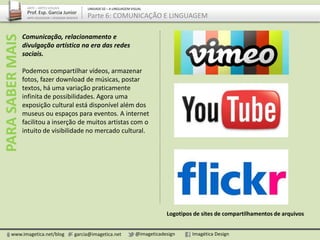 Comunicação, relacionamento e
divulgação artística na era das redes
sociais.
Podemos compartilhar vídeos, armazenar
fotos, fazer download de músicas, postar
textos, há uma variação praticamente
infinita de possibilidades. Agora uma
exposição cultural está disponível além dos
museus ou espaços para eventos. A internet
facilitou a inserção de muitos artistas com o
intuito de visibilidade no mercado cultural.
www.imagetica.net/blog garcia@imagetica.net @imageticadesign Imagética Design
ARTE – ARTES VISUAIS
Prof. Esp. Garcia Junior
ARTE-EDUCADOR / DESIGNER GRÁFICO
UNIDADE 02 – A LINGUAGEM VISUAL
Parte 6: COMUNICAÇÃO E LINGUAGEMPARASABERMAIS
Logotipos de sites de compartilhamentos de arquivos
 