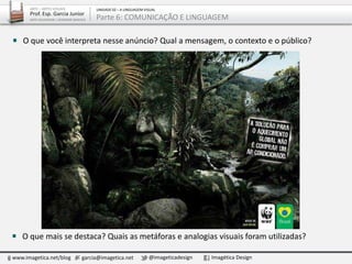 www.imagetica.net/blog garcia@imagetica.net @imageticadesign Imagética Design
ARTE – ARTES VISUAIS
Prof. Esp. Garcia Junior
ARTE-EDUCADOR / DESIGNER GRÁFICO
UNIDADE 02 – A LINGUAGEM VISUAL
Parte 6: COMUNICAÇÃO E LINGUAGEM
O que mais se destaca? Quais as metáforas e analogias visuais foram utilizadas?
O que você interpreta nesse anúncio? Qual a mensagem, o contexto e o público?
 