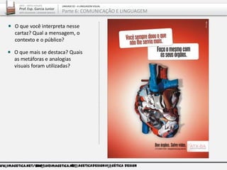 ww.imagetica.net/bloggarcia@imagetica.net@imageticadesignImagética Design
O que mais se destaca? Quais
as metáforas e analogias
visuais foram utilizadas?
O que você interpreta nesse
cartaz? Qual a mensagem, o
contexto e o público?
ARTE – ARTES VISUAIS
Prof. Esp. Garcia Junior
ARTE-EDUCADOR / DESIGNER GRÁFICO
UNIDADE 02 – A LINGUAGEM VISUAL
Parte 6: COMUNICAÇÃO E LINGUAGEM
 