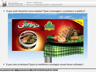 ww.imagetica.net/bloggarcia@imagetica.net@imageticadesignImagética Design
O que mais se destaca? Quais as metáforas e analogias visuais foram utilizadas?
O que você interpreta nesse outdoor? Qual a mensagem, o contexto e o público?
ARTE – ARTES VISUAIS
Prof. Esp. Garcia Junior
ARTE-EDUCADOR / DESIGNER GRÁFICO
UNIDADE 02 – A LINGUAGEM VISUAL
Parte 6: COMUNICAÇÃO E LINGUAGEM
 