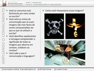 ARTE – ARTES VISUAIS
Prof. Esp. Garcia Junior
ARTE-EDUCADOR / DESIGNER GRÁFICO
UNIDADE 02 – A LINGUAGEM VISUAL
Parte 6: COMUNICAÇÃO E LINGUAGEM
Você se comunica mais
facilmente por meio verbal
ou escrito?
Você acha os meios de
comunicação que só usam
imagens são mais fáceis de
serem compreendidos do
que os que só utilizam a
escrita?
Você identifica rapidamente
e consegue compreender o
significado de todas as
imagens que observa em
cartazes, outdoors ou
revistas?
Você sabe o que é
comunicação e linguagem?
Como você interpretaria essas imagens?
www.imagetica.net/blog garcia@imagetica.net @imageticadesign Imagética Design
AMPLIANDOOCONHECIMENTO
 
