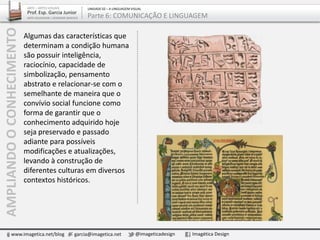 Algumas das características que
determinam a condição humana
são possuir inteligência,
raciocínio, capacidade de
simbolização, pensamento
abstrato e relacionar-se com o
semelhante de maneira que o
convívio social funcione como
forma de garantir que o
conhecimento adquirido hoje
seja preservado e passado
adiante para possíveis
modificações e atualizações,
levando à construção de
diferentes culturas em diversos
contextos históricos.
www.imagetica.net/blog garcia@imagetica.net @imageticadesign Imagética Design
ARTE – ARTES VISUAIS
Prof. Esp. Garcia Junior
ARTE-EDUCADOR / DESIGNER GRÁFICO
UNIDADE 02 – A LINGUAGEM VISUAL
Parte 6: COMUNICAÇÃO E LINGUAGEMAMPLIANDOOCONHECIMENTO
 
