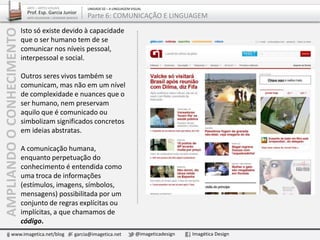 Isto só existe devido à capacidade
que o ser humano tem de se
comunicar nos níveis pessoal,
interpessoal e social.
Outros seres vivos também se
comunicam, mas não em um nível
de complexidade e nuances que o
ser humano, nem preservam
aquilo que é comunicado ou
simbolizam significados concretos
em ideias abstratas.
A comunicação humana,
enquanto perpetuação do
conhecimento é entendida como
uma troca de informações
(estímulos, imagens, símbolos,
mensagens) possibilitada por um
conjunto de regras explícitas ou
implícitas, a que chamamos de
código.
www.imagetica.net/blog garcia@imagetica.net @imageticadesign Imagética Design
ARTE – ARTES VISUAIS
Prof. Esp. Garcia Junior
ARTE-EDUCADOR / DESIGNER GRÁFICO
UNIDADE 02 – A LINGUAGEM VISUAL
Parte 6: COMUNICAÇÃO E LINGUAGEMAMPLIANDOOCONHECIMENTO
 