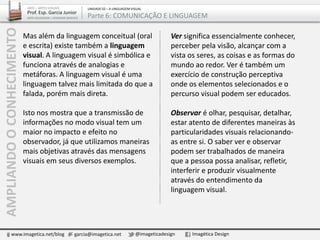 Mas além da linguagem conceitual (oral
e escrita) existe também a linguagem
visual. A linguagem visual é simbólica e
funciona através de analogias e
metáforas. A linguagem visual é uma
linguagem talvez mais limitada do que a
falada, porém mais direta.
Isto nos mostra que a transmissão de
informações no modo visual tem um
maior no impacto e efeito no
observador, já que utilizamos maneiras
mais objetivas através das mensagens
visuais em seus diversos exemplos.
Ver significa essencialmente conhecer,
perceber pela visão, alcançar com a
vista os seres, as coisas e as formas do
mundo ao redor. Ver é também um
exercício de construção perceptiva
onde os elementos selecionados e o
percurso visual podem ser educados.
Observar é olhar, pesquisar, detalhar,
estar atento de diferentes maneiras às
particularidades visuais relacionando-
as entre si. O saber ver e observar
podem ser trabalhados de maneira
que a pessoa possa analisar, refletir,
interferir e produzir visualmente
através do entendimento da
linguagem visual.
www.imagetica.net/blog garcia@imagetica.net @imageticadesign Imagética Design
ARTE – ARTES VISUAIS
Prof. Esp. Garcia Junior
ARTE-EDUCADOR / DESIGNER GRÁFICO
UNIDADE 02 – A LINGUAGEM VISUAL
Parte 6: COMUNICAÇÃO E LINGUAGEMAMPLIANDOOCONHECIMENTO
 