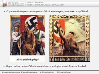 www.imagetica.net/blog garcia@imagetica.net @imageticadesign Imagética Design
ARTE – ARTES VISUAIS
Prof. Esp. Garcia Junior
ARTE-EDUCADOR / DESIGNER GRÁFICO
UNIDADE 02 – A LINGUAGEM VISUAL
Parte 6: COMUNICAÇÃO E LINGUAGEM
O que mais se destaca? Quais as metáforas e analogias visuais foram utilizadas?
O que você interpreta nesses posters? Qual a mensagem, o contexto e o público?
 