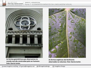 As formas geométricas que observamos no
mundo real são construídas pelo ser humano.
Foto: Garcia Junior.
As formas orgânicas são facilmente
observadas na natureza. Foto: Garcia Junior.
www.imagetica.net/blog garcia@imagetica.net @imageticadesign Imagética Design
ARTE – ARTES VISUAIS
Prof. Esp. Garcia Junior
ARTE-EDUCADOR / DESIGNER GRÁFICO
UNIDADE 02 – A LINGUAGEM VISUAL
Parte 7: ELEMENTOS BÁSICOS DA LINGUAGEM VISUAL
 
