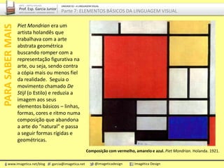 Piet Mondrian era um
artista holandês que
trabalhava com a arte
abstrata geométrica
buscando romper com a
representação figurativa na
arte, ou seja, sendo contra
a cópia mais ou menos fiel
da realidade. Seguia o
movimento chamado De
Stijl (o Estilo) e reduzia a
imagem aos seus
elementos básicos – linhas,
formas, cores e ritmo numa
composição que abandona
a arte do “natural” e passa
a seguir formas rígidas e
geométricas.
PARASABERMAIS
Composição com vermelho, amarelo e azul. Piet Mondrian. Holanda. 1921.
www.imagetica.net/blog garcia@imagetica.net @imageticadesign Imagética Design
ARTE – ARTES VISUAIS
Prof. Esp. Garcia Junior
ARTE-EDUCADOR / DESIGNER GRÁFICO
UNIDADE 02 – A LINGUAGEM VISUAL
Parte 7: ELEMENTOS BÁSICOS DA LINGUAGEM VISUAL
 