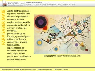 A arte abstrata ou não-
figurativa constitui uma
das mais significativas
correntes da arte
moderna, desenvolvida
no mundo ocidental, na
primeira metade do
século XX,
principalmente na
Europa, quando alguns
artistas resolveram
romper com a forma
tradicional de
representação da
realidade através da
mera cópia, como
passaram a considerar a
pintura acadêmica.
PARASABERMAIS
Composição VIII. Wassily Kandinsky. Rússia. 1923.
www.imagetica.net/blog garcia@imagetica.net @imageticadesign Imagética Design
ARTE – ARTES VISUAIS
Prof. Esp. Garcia Junior
ARTE-EDUCADOR / DESIGNER GRÁFICO
UNIDADE 02 – A LINGUAGEM VISUAL
Parte 7: ELEMENTOS BÁSICOS DA LINGUAGEM VISUAL
 