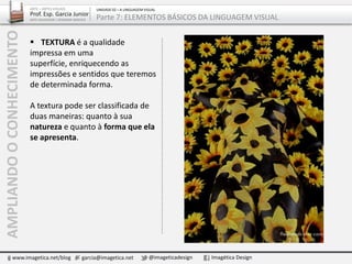  TEXTURA é a qualidade
impressa em uma superfície,
enriquecendo as impressões e
sentidos que teremos de
determinada forma.
A textura pode ser classificada de
duas maneiras: quanto à sua
natureza e quanto à forma que ela
se apresenta.
AMPLIANDOOCONHECIMENTO
www.imagetica.net/blog garcia@imagetica.net @imageticadesign Imagética Design
ARTE – ARTES VISUAIS
Prof. Esp. Garcia Junior
ARTE-EDUCADOR / DESIGNER GRÁFICO
UNIDADE 02 – A LINGUAGEM VISUAL
Parte 7: ELEMENTOS BÁSICOS DA LINGUAGEM VISUAL
 