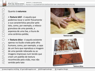 Quanto à natureza:
> Textura tátil - é aquela que
podemos tocar e sentir fisicamente
a sua característica peculiar pelo
tato, como, por exemplo, o reboco
granuloso de uma parede, a
aspereza de uma lixa, a lisura de
uma cerâmica polida;
> Textura ótica - é aquela existente
apenas na ilusão criada pelo olho
humano, como, por exemplo, a capa
de um livro que reproduza a imagem
de uma parede rebocada ou as
imagens impressas num tecido que
criam um padrão de textura
reconhecido pela visão, mas não
sentido pelo tato
Textura tátil
Textura ótica
AMPLIANDOOCONHECIMENTO
www.imagetica.net/blog garcia@imagetica.net @imageticadesign Imagética Design
ARTE – ARTES VISUAIS
Prof. Esp. Garcia Junior
ARTE-EDUCADOR / DESIGNER GRÁFICO
UNIDADE 02 – A LINGUAGEM VISUAL
Parte 7: ELEMENTOS BÁSICOS DA LINGUAGEM VISUAL
 
