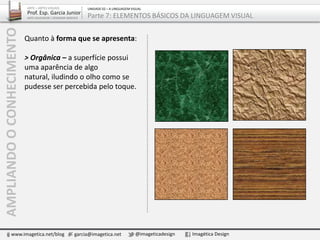 Quanto à forma que se apresenta:
> Orgânica – a superfície possui
uma aparência de algo
natural, iludindo o olho como se
pudesse ser percebida pelo toque.
AMPLIANDOOCONHECIMENTO
www.imagetica.net/blog garcia@imagetica.net @imageticadesign Imagética Design
ARTE – ARTES VISUAIS
Prof. Esp. Garcia Junior
ARTE-EDUCADOR / DESIGNER GRÁFICO
UNIDADE 02 – A LINGUAGEM VISUAL
Parte 7: ELEMENTOS BÁSICOS DA LINGUAGEM VISUAL
 