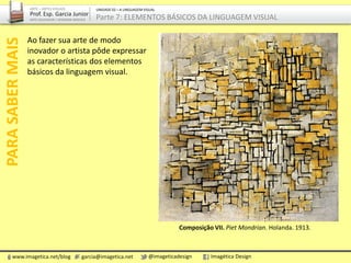 Ao fazer sua arte de modo
inovador o artista pôde expressar
as características dos elementos
básicos da linguagem visual.
Composição VII. Piet Mondrian. Holanda. 1913.
PARASABERMAIS
www.imagetica.net/blog garcia@imagetica.net @imageticadesign Imagética Design
ARTE – ARTES VISUAIS
Prof. Esp. Garcia Junior
ARTE-EDUCADOR / DESIGNER GRÁFICO
UNIDADE 02 – A LINGUAGEM VISUAL
Parte 7: ELEMENTOS BÁSICOS DA LINGUAGEM VISUAL
 