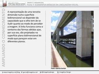 A representação de uma terceira
dimensão numa superfície
bidimensional vai depender da
capacidade que o olho tem de se
iludir quanto ao modo de perceber
a imagem. A linha funciona como o
contorno das formas obtidas que,
por sua vez, são projetadas na
superfície plana bidimensional de
modo que pareçam estar em
diferentes planos.
AMPLIANDOOCONHECIMENTO
www.imagetica.net/blog garcia@imagetica.net @imageticadesign Imagética Design
ARTE – ARTES VISUAIS
Prof. Esp. Garcia Junior
ARTE-EDUCADOR / DESIGNER GRÁFICO
UNIDADE 02 – A LINGUAGEM VISUAL
Parte 7: ELEMENTOS BÁSICOS DA LINGUAGEM VISUAL
Foto: Garcia Junior
 