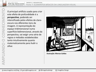 O principal artifício usado para criar
este efeito de profundidade é a
perspectiva, podendo ser
intensificado pelos efeitos de claro-
escuro nos diferentes tons da
imagem. A representação do
espaço tridimensional numa
superfície bidimensional, através da
perspectiva, vai exigir uma série de
regras e métodos estabelecidos
tanto intuitivamente quanto
matematicamente para iludir o
olhar.
AMPLIANDOOCONHECIMENTO
www.imagetica.net/blog garcia@imagetica.net @imageticadesign Imagética Design
ARTE – ARTES VISUAIS
Prof. Esp. Garcia Junior
ARTE-EDUCADOR / DESIGNER GRÁFICO
UNIDADE 02 – A LINGUAGEM VISUAL
Parte 7: ELEMENTOS BÁSICOS DA LINGUAGEM VISUAL
Ilustração: Marcos Caldas
 
