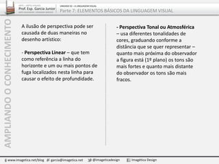 A ilusão de perspectiva pode ser
causada de duas maneiras no
desenho artístico:
- Perspectiva Linear – que tem
como referência a linha do
horizonte e um ou mais pontos de
fuga localizados nesta linha para
causar o efeito de profundidade.
AMPLIANDOOCONHECIMENTO
www.imagetica.net/blog garcia@imagetica.net @imageticadesign Imagética Design
- Perspectiva Tonal ou Atmosférica
– usa diferentes tonalidades de
cores, graduando conforme a
distância que se quer representar –
quanto mais próxima do observador
a figura está (1º plano) os tons são
mais fortes e quanto mais distante
do observador os tons são mais
fracos.
ARTE – ARTES VISUAIS
Prof. Esp. Garcia Junior
ARTE-EDUCADOR / DESIGNER GRÁFICO
UNIDADE 02 – A LINGUAGEM VISUAL
Parte 7: ELEMENTOS BÁSICOS DA LINGUAGEM VISUAL
 