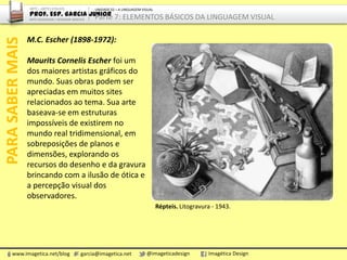 M.C. Escher (1898-1972):
Maurits Cornelis Escher foi um
dos maiores artistas gráficos do
mundo. Suas obras podem ser
apreciadas em muitos sites
relacionados ao tema. Sua arte
baseava-se em estruturas
impossíveis de existirem no
mundo real tridimensional, em
sobreposições de planos e
dimensões, explorando os
recursos do desenho e da gravura
brincando com a ilusão de ótica e
a percepção visual dos
observadores.
PARASABERMAIS
www.imagetica.net/blog garcia@imagetica.net @imageticadesign Imagética Design
Répteis. Litogravura - 1943.
ARTE – ARTES VISUAIS
Prof. Esp. Garcia Junior
ARTE-EDUCADOR / DESIGNER GRÁFICO
UNIDADE 02 – A LINGUAGEM VISUAL
Parte 7: ELEMENTOS BÁSICOS DA LINGUAGEM VISUAL
 