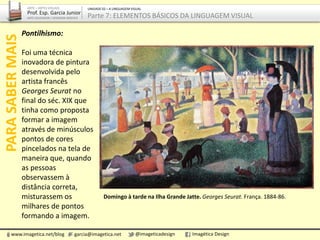 Domingo à tarde na Ilha Grande Jatte. Georges Seurat. França. 1884-86.
Pontilhismo:
Foi uma técnica
inovadora de pintura
desenvolvida pelo
artista francês
Georges Seurat no
final do séc. XIX que
tinha como proposta
formar a imagem
através de minúsculos
pontos de cores
pincelados na tela de
maneira que, quando
as pessoas
observassem à
distância correta,
misturassem os
milhares de pontos
formando a imagem.
PARASABERMAIS
www.imagetica.net/blog garcia@imagetica.net @imageticadesign Imagética Design
ARTE – ARTES VISUAIS
Prof. Esp. Garcia Junior
ARTE-EDUCADOR / DESIGNER GRÁFICO
UNIDADE 02 – A LINGUAGEM VISUAL
Parte 7: ELEMENTOS BÁSICOS DA LINGUAGEM VISUAL
 