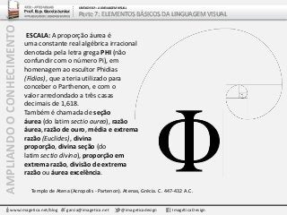 AMPLIANDOOCONHECIMENTO
www.imagetica.net/blog garcia@imagetica.net @imageticadesign Imagética Design
Templo de Atena (Acropolis - Partenon). Atenas, Grécia. C. 447-432 A.C.
ESCALA: A proporção áurea é
uma constante real algébrica irracional
denotada pela letra grega PHI (não
confundir com o número Pi), em
homenagem ao escultor Phidias
(Fídias), que a teria utilizado para
conceber o Parthenon, e com o
valor arredondado a três casas
decimais de 1,618.
Também é chamada de seção
áurea (do latim sectio aurea), razão
áurea,razão de ouro, média e extrema
razão (Euclides), divina
proporção, divina seção (do
latim sectio divina), proporção em
extrema razão, divisão de extrema
razão ou áurea excelência.
ARTE – ARTES VISUAIS
Prof. Esp. Garcia Junior
ARTE-EDUCADOR / DESIGNER GRÁFICO
UNIDADE 02 – A LINGUAGEM VISUAL
Parte 7: ELEMENTOS BÁSICOS DA LINGUAGEM VISUAL
 