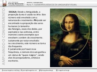 AMPLIANDOOCONHECIMENTO
www.imagetica.net/blog garcia@imagetica.net @imageticadesign Imagética Design
ESCALA: Desde a Antiguidade, a
proporção áurea é usada na Arte. Este
número está envolvido com a
natureza do crescimento. Phi pode ser
encontrado na proporção dos seres
humanos (o tamanho
das falanges, ossos dos dedos, por
exemplo) e nas colmeias, entre
inúmeros outros exemplos que
envolvem a ordem do crescimento.
Justamente por estar envolvido
no crescimento, este número se torna
tão frequente.
E justamente por haver essa
frequência, o número de ouro ganhou
um status de "quase mágico", sendo
alvo de pesquisadores, artistas e
escritores.
ARTE – ARTES VISUAIS
Prof. Esp. Garcia Junior
ARTE-EDUCADOR / DESIGNER GRÁFICO
UNIDADE 02 – A LINGUAGEM VISUAL
Parte 7: ELEMENTOS BÁSICOS DA LINGUAGEM VISUAL
 