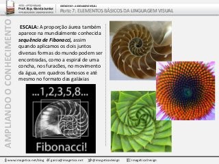AMPLIANDOOCONHECIMENTO
www.imagetica.net/blog garcia@imagetica.net @imageticadesign Imagética Design
ESCALA: A proporção áurea também
aparece na mundialmente conhecida
sequência de Fibonacci, assim
quando aplicamos os dois juntos
diversas formas do mundo podem ser
encontradas, como a espiral de uma
concha, nos furacões, no movimento
da água, em quadros famosos e até
mesmo no formato das galáxias
ARTE – ARTES VISUAIS
Prof. Esp. Garcia Junior
ARTE-EDUCADOR / DESIGNER GRÁFICO
UNIDADE 02 – A LINGUAGEM VISUAL
Parte 7: ELEMENTOS BÁSICOS DA LINGUAGEM VISUAL
 