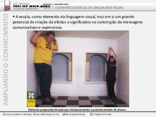 AMPLIANDOOCONHECIMENTO ARTE – ARTES VISUAIS
Prof. Esp. Garcia Junior
ARTE-EDUCADOR / DESIGNER GRÁFICO
UNIDADE 02 – A LINGUAGEM VISUAL
Parte 7: ELEMENTOS BÁSICOS DA LINGUAGEM VISUAL
www.imagetica.net/blog garcia@imagetica.net @imageticadesign Imagética Design
 A escala, como elemento da linguagem visual, traz em si um grande
potencial de criação de efeitos e significados na construção de mensagens
comunicativas e expressivas.
Efeito de perspectiva forçada por distanciamento e posicionamento de planos.
 