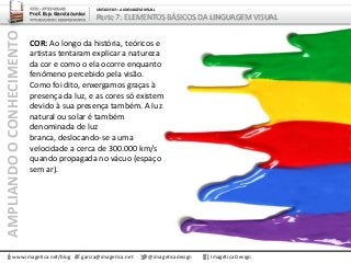 AMPLIANDOOCONHECIMENTO
www.imagetica.net/blog garcia@imagetica.net @imageticadesign Imagética Design
ARTE – ARTES VISUAIS
Prof. Esp. Garcia Junior
ARTE-EDUCADOR / DESIGNER GRÁFICO
UNIDADE 02 – A LINGUAGEM VISUAL
Parte 7: ELEMENTOS BÁSICOS DA LINGUAGEM VISUAL
COR: Ao longo da história, teóricos e
artistas tentaram explicar a natureza
da cor e como o ela ocorre enquanto
fenômeno percebido pela visão.
Como foi dito, enxergamos graças à
presença da luz, e as cores só existem
devido à sua presença também. A luz
natural ou solar é também
denominada de luz
branca, deslocando-se a uma
velocidade a cerca de 300.000 km/s
quando propagada no vácuo (espaço
sem ar).
 