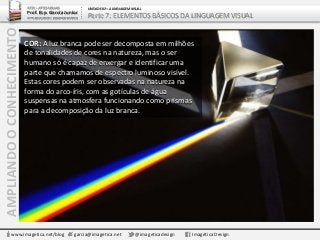 AMPLIANDOOCONHECIMENTO
www.imagetica.net/blog garcia@imagetica.net @imageticadesign Imagética Design
ARTE – ARTES VISUAIS
Prof. Esp. Garcia Junior
ARTE-EDUCADOR / DESIGNER GRÁFICO
UNIDADE 02 – A LINGUAGEM VISUAL
Parte 7: ELEMENTOS BÁSICOS DA LINGUAGEM VISUAL
COR: A luz branca pode ser decomposta em milhões
de tonalidades de cores na natureza, mas o ser
humano só é capaz de enxergar e identificar uma
parte que chamamos de espectro luminoso visível.
Estas cores podem ser observadas na natureza na
forma do arco-íris, com as gotículas de água
suspensas na atmosfera funcionando como prismas
para a decomposição da luz branca.
 