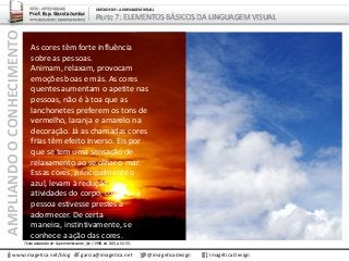 AMPLIANDOOCONHECIMENTO
www.imagetica.net/blog
ARTE – ARTES VISUAIS
Prof. Esp. Garcia Junior
ARTE-EDUCADOR / DESIGNER GRÁFICO
UNIDADE 02 – A LINGUAGEM VISUAL
Parte 7: ELEMENTOS BÁSICOS DA LINGUAGEM VISUAL
As cores têm forte influência
sobre as pessoas.
Animam, relaxam, provocam
emoções boas e más. As cores
quentes aumentam o apetite nas
pessoas, não é à toa que as
lanchonetes preferem os tons de
vermelho, laranja e amarelo na
decoração. Já as chamadas cores
frias têm efeito inverso. Eis por
que se tem uma sensação de
relaxamento ao se olhar o mar.
Essas cores, principalmente o
azul, levam à redução das
atividades do corpo, como se a
pessoa estivesse prestes a
adormecer. De certa
maneira, instintivamente, se
conhece a ação das cores.
garcia@imagetica.net @imageticadesign Imagética Design
Texto adaptado de: Superinteressante, fev / 1998, ed. 005, p. 52-55.
 