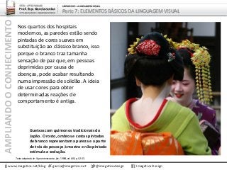 AMPLIANDOOCONHECIMENTO
www.imagetica.net/blog
ARTE – ARTES VISUAIS
Prof. Esp. Garcia Junior
ARTE-EDUCADOR / DESIGNER GRÁFICO
UNIDADE 02 – A LINGUAGEM VISUAL
Parte 7: ELEMENTOS BÁSICOS DA LINGUAGEM VISUAL
Nos quartos dos hospitais
modernos, as paredes estão sendo
pintadas de cores suaves em
substituição ao clássico branco, isso
porque o branco traz tamanha
sensação de paz que, em pessoas
deprimidas por causa de
doenças, pode acabar resultando
numa impressão de solidão. A ideia
de usar cores para obter
determinadas reações de
comportamento é antiga.
garcia@imagetica.net @imageticadesign Imagética Design
Gueixas com quimonos tradicionais do
Japão. O rosto, ombros e costas pintadas
de branco representam a pureza e a parte
de trás do pescoço à mostra e não pintado
estimula a sedução.
Texto adaptado de: Superinteressante, fev / 1998, ed. 005, p. 52-55.
 