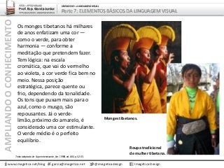 AMPLIANDOOCONHECIMENTO
www.imagetica.net/blog
ARTE – ARTES VISUAIS
Prof. Esp. Garcia Junior
ARTE-EDUCADOR / DESIGNER GRÁFICO
UNIDADE 02 – A LINGUAGEM VISUAL
Parte 7: ELEMENTOS BÁSICOS DA LINGUAGEM VISUAL
Os monges tibetanos há milhares
de anos enfatizam uma cor —
como o verde, para obter
harmonia — conforme a
meditação que pretendem fazer.
Tem lógica: na escala
cromática, que vai do vermelho
ao violeta, a cor verde fica bem no
meio. Nessa posição
estratégica, parece quente ou
frio, dependendo da tonalidade.
Os tons que puxam mais para o
azul, como o musgo, são
repousantes. Já o verde-
limão, próximo do amarelo, é
considerado uma cor estimulante.
O verde médio é o perfeito
equilíbrio.
garcia@imagetica.net @imageticadesign Imagética Design
Monges tibetanos.
Roupa tradicional
de mulher tibetana.
Texto adaptado de: Superinteressante, fev / 1998, ed. 005, p. 52-55.
 