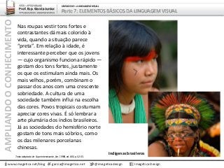 AMPLIANDOOCONHECIMENTO
www.imagetica.net/blog
ARTE – ARTES VISUAIS
Prof. Esp. Garcia Junior
ARTE-EDUCADOR / DESIGNER GRÁFICO
UNIDADE 02 – A LINGUAGEM VISUAL
Parte 7: ELEMENTOS BÁSICOS DA LINGUAGEM VISUAL
Nas roupas vestir tons fortes e
contrastantes dá mais colorido à
vida, quando a situação parece
“preta”. Em relação à idade, é
interessante perceber que os jovens
— cujo organismo funciona rápido —
gostam dos tons fortes, justamente
os que os estimulam ainda mais. Os
mais velhos, porém, combinam o
passar dos anos com uma crescente
sobriedade. A cultura de uma
sociedade também influi na escolha
das cores. Povos tropicais costumam
apreciar cores vivas. É só lembrar a
arte plumária dos índios brasileiros.
Já as sociedades do hemisfério norte
gostam de tons mais sóbrios, como
os das milenares porcelanas
chinesas.
garcia@imagetica.net @imageticadesign Imagética Design
Indígenas brasileros
Texto adaptado de: Superinteressante, fev / 1998, ed. 005, p. 52-55.
 