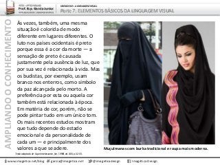 AMPLIANDOOCONHECIMENTO
www.imagetica.net/blog
ARTE – ARTES VISUAIS
Prof. Esp. Garcia Junior
ARTE-EDUCADOR / DESIGNER GRÁFICO
UNIDADE 02 – A LINGUAGEM VISUAL
Parte 7: ELEMENTOS BÁSICOS DA LINGUAGEM VISUAL
Às vezes, também, uma mesma
situação é colorida de modo
diferente em lugares diferentes. O
luto nos países ocidentais é preto
porque essa é a cor da morte — a
sensação de preto é causada
justamente pela ausência de luz, que
por sua vez é relacionada à vida. Mas
os budistas, por exemplo, usam
branco nos enterros, como símbolo
da paz alcançada pelo morto. A
preferência por esta ou aquela cor
também está relacionada à época.
Em matéria de cor, porém, não se
pode pintar tudo em um único tom.
Os mais recentes estudos mostram
que tudo depende do estado
emocional e da personalidade de
cada um — e principalmente dos
valores a que se adere.
garcia@imagetica.net @imageticadesign Imagética Design
Muçulmanas com burka tradicional e roupa mais moderna.
Texto adaptado de: Superinteressante, fev / 1998, ed. 005, p. 52-55.
 