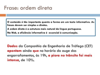 Frase: ordem direta

 O conteúdo é tão importante quanto a forma em um texto informativo. As
 frases devem ser simples e diretas.
 A ordem direta é a estrutura mais natural da língua portuguesa.
 Na Web, a eficiência informativa é essencial à comunicação.



 Dados da Companhia de Engenharia de Tráfego (CET)
 apontam ainda que no horário do auge dos
 engarrafamentos, às 19h, a piora no trânsito foi mais
 intensa, de 10%.
 