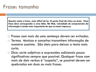 Frase: tamanho

  Quanto maior a frase, mais difícil de ler. O ponto final dá ritmo ao texto. Uma
  frase deve corresponder a uma idéia. Na Web, velocidade de compreensão da
  informação é ainda mais importante do que no texto impresso.



    Frases com mais de uma sentença devem ser evitadas.
    Termos técnicos e conceitos transmitem informação de
     maneira suscinta. São úteis para deixar o texto mais
     curto.
    Dica: corte adjetivos e expressões adicionais pouco
     significativas sempre que possível. Qualquer frase com
     mais de dois verbos é “suspeita”, se possível devem ser
     quebradas em duas ou mais frases.
 